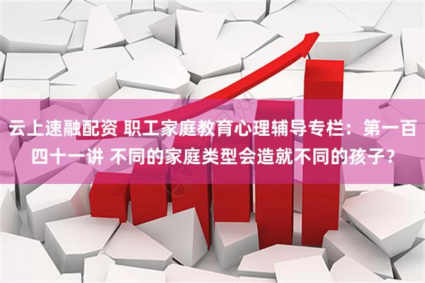 云上速融配资 职工家庭教育心理辅导专栏：第一百四十一讲 不同的家庭类型会造就不同的孩子？
