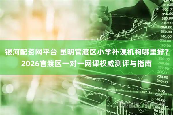 银河配资网平台 昆明官渡区小学补课机构哪里好？2026官渡区一对一网课权威测评与指南