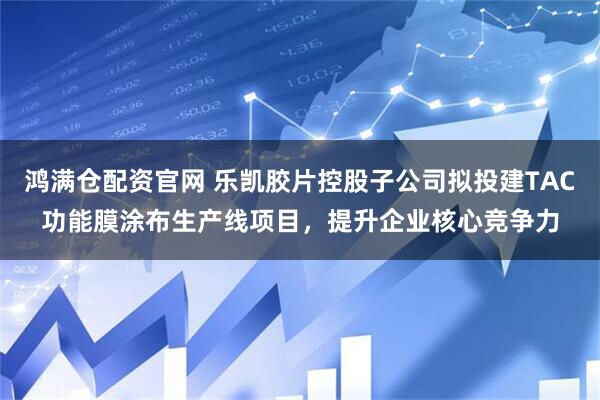 鸿满仓配资官网 乐凯胶片控股子公司拟投建TAC功能膜涂布生产线项目，提升企业核心竞争力
