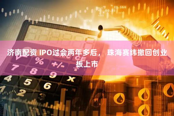 济南配资 IPO过会两年多后， 珠海赛纬撤回创业板上市
