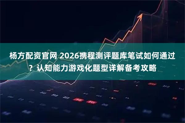 杨方配资官网 2026携程测评题库笔试如何通过？认知能力游戏化题型详解备考攻略
