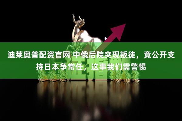 迪莱奥普配资官网 中俄后院突现叛徒，竟公开支持日本争常任，这事我们需警惕