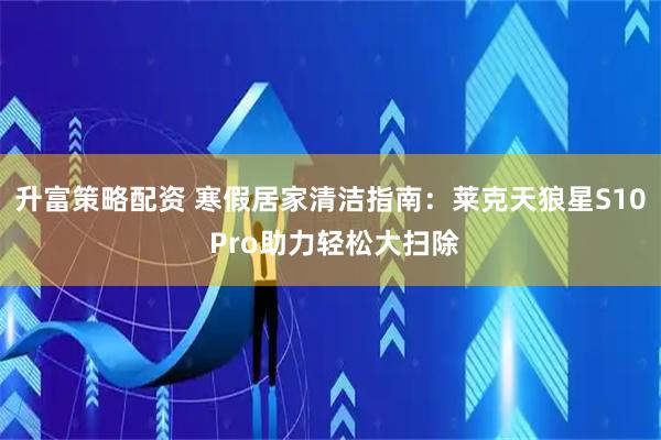 升富策略配资 寒假居家清洁指南：莱克天狼星S10 Pro助力轻松大扫除