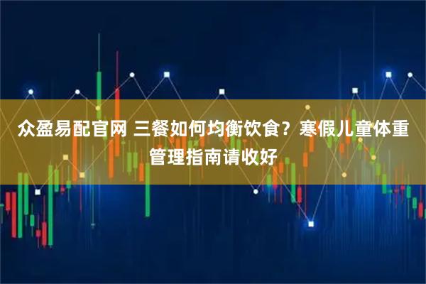 众盈易配官网 三餐如何均衡饮食？寒假儿童体重管理指南请收好