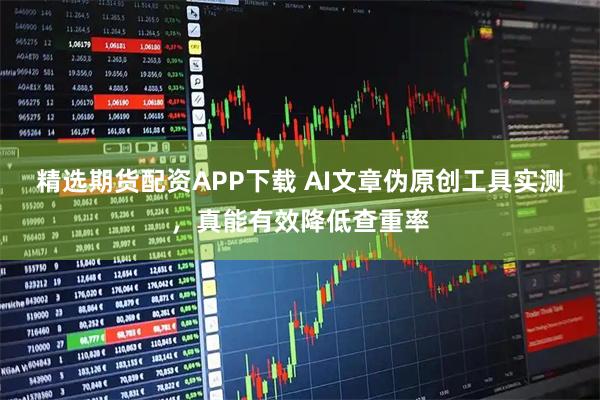 精选期货配资APP下载 AI文章伪原创工具实测，真能有效降低查重率
