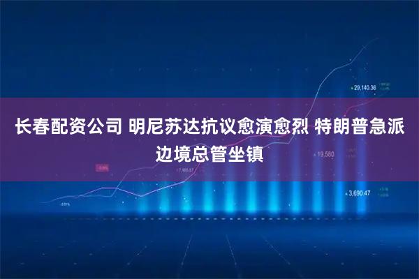 长春配资公司 明尼苏达抗议愈演愈烈 特朗普急派边境总管坐镇