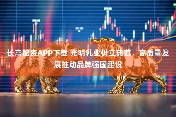 长富配资APP下载 光明乳业树立典范，高质量发展推动品牌强国建设