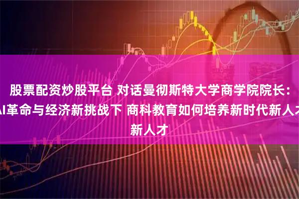 股票配资炒股平台 对话曼彻斯特大学商学院院长：AI革命与经济新挑战下 商科教育如何培养新时代新人才