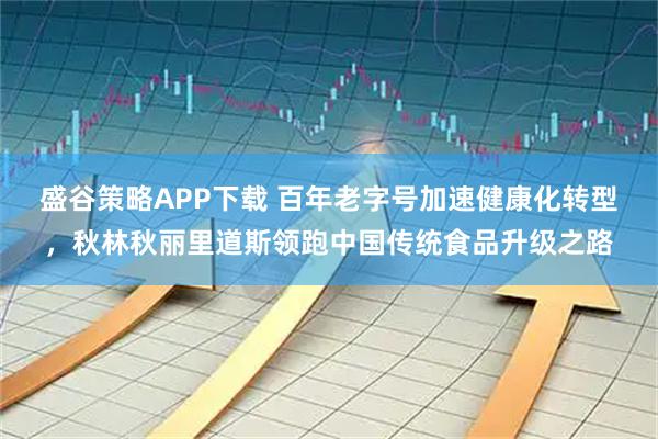 盛谷策略APP下载 百年老字号加速健康化转型，秋林秋丽里道斯领跑中国传统食品升级之路