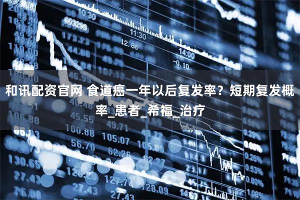 和讯配资官网 食道癌一年以后复发率？短期复发概率_患者_希福_治疗