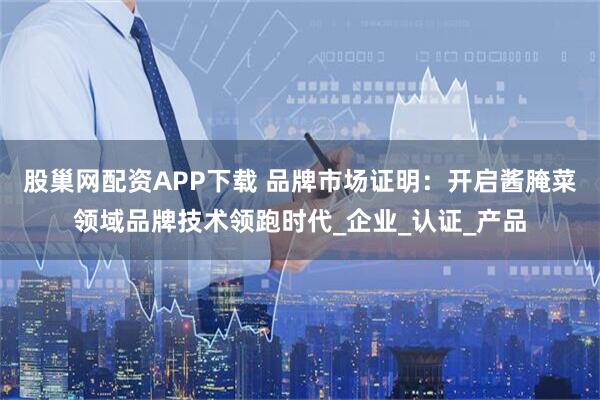 股巢网配资APP下载 品牌市场证明：开启酱腌菜领域品牌技术领跑时代_企业_认证_产品
