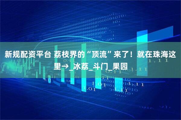新规配资平台 荔枝界的“顶流”来了！就在珠海这里→_冰荔_斗门_果园