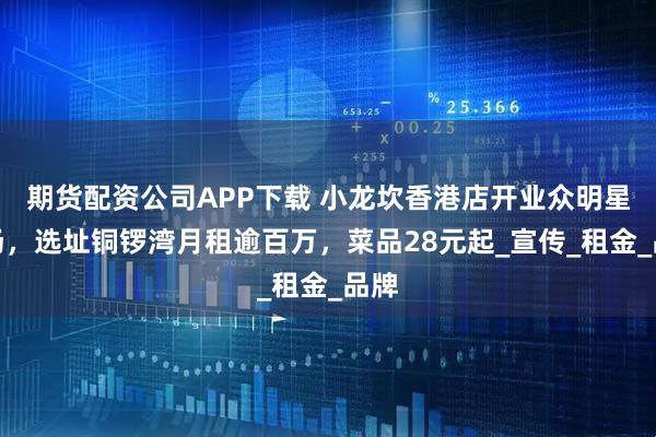 期货配资公司APP下载 小龙坎香港店开业众明星捧场，选址铜锣湾月租逾百万，菜品28元起_宣传_租金_品牌