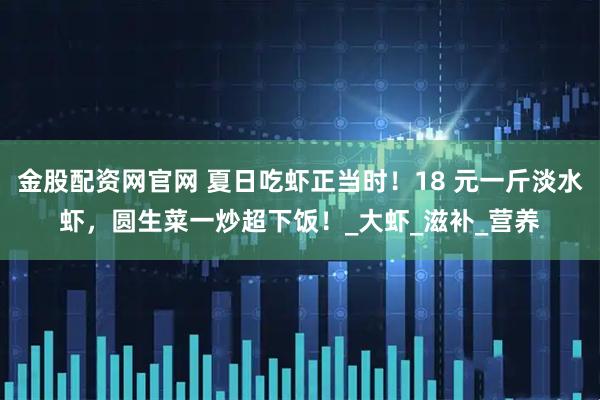 金股配资网官网 夏日吃虾正当时！18 元一斤淡水虾，圆生菜一炒超下饭！_大虾_滋补_营养