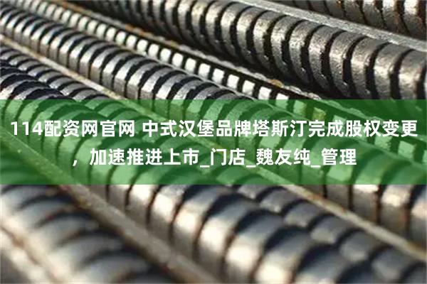 114配资网官网 中式汉堡品牌塔斯汀完成股权变更，加速推进上市_门店_魏友纯_管理