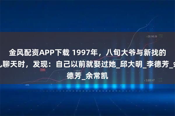 金风配资APP下载 1997年，八旬大爷与新找的老伴儿聊天时，发现：自己以前就娶过她_邱大明_李德芳_余常凯
