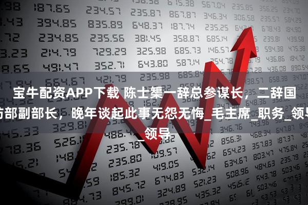 宝牛配资APP下载 陈士榘一辞总参谋长，二辞国防部副部长，晚年谈起此事无怨无悔_毛主席_职务_领导