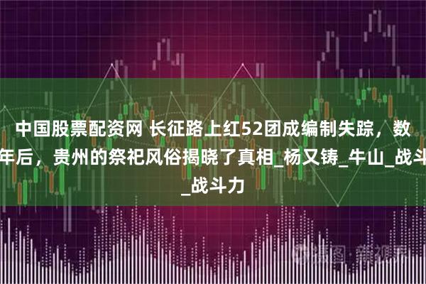 中国股票配资网 长征路上红52团成编制失踪，数十年后，贵州的祭祀风俗揭晓了真相_杨又铸_牛山_战斗力