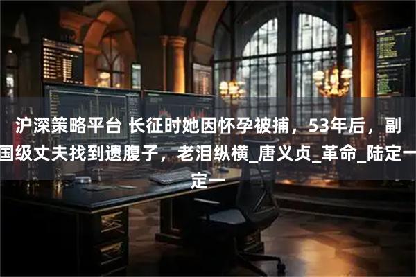 沪深策略平台 长征时她因怀孕被捕，53年后，副国级丈夫找到遗腹子，老泪纵横_唐义贞_革命_陆定一