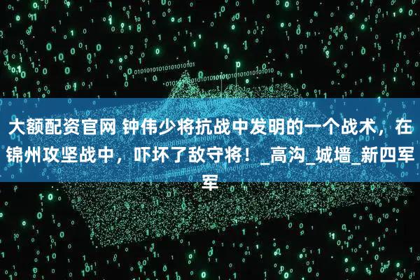 大额配资官网 钟伟少将抗战中发明的一个战术，在锦州攻坚战中，吓坏了敌守将！_高沟_城墙_新四军