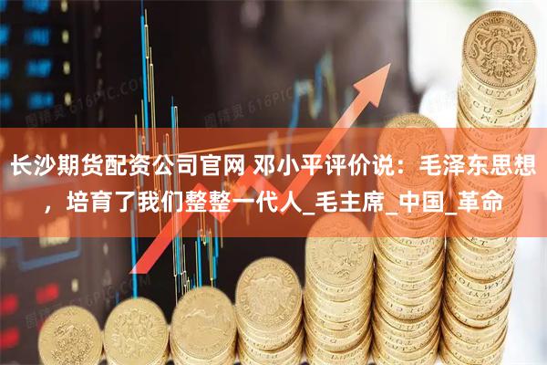 长沙期货配资公司官网 邓小平评价说：毛泽东思想，培育了我们整整一代人_毛主席_中国_革命