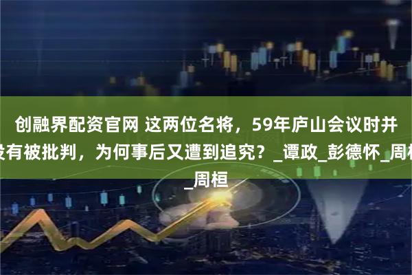 创融界配资官网 这两位名将，59年庐山会议时并没有被批判，为何事后又遭到追究？_谭政_彭德怀_周桓