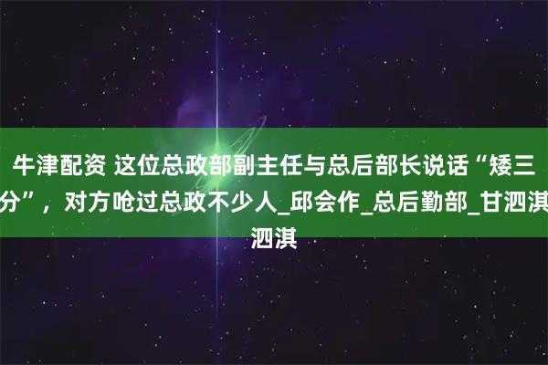 牛津配资 这位总政部副主任与总后部长说话“矮三分”，对方呛过总政不少人_邱会作_总后勤部_甘泗淇