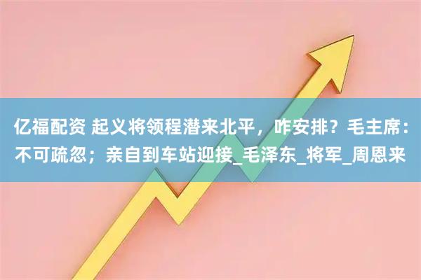 亿福配资 起义将领程潜来北平，咋安排？毛主席：不可疏忽；亲自到车站迎接_毛泽东_将军_周恩来