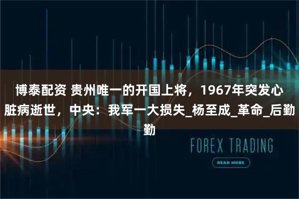 博泰配资 贵州唯一的开国上将，1967年突发心脏病逝世，中央：我军一大损失_杨至成_革命_后勤