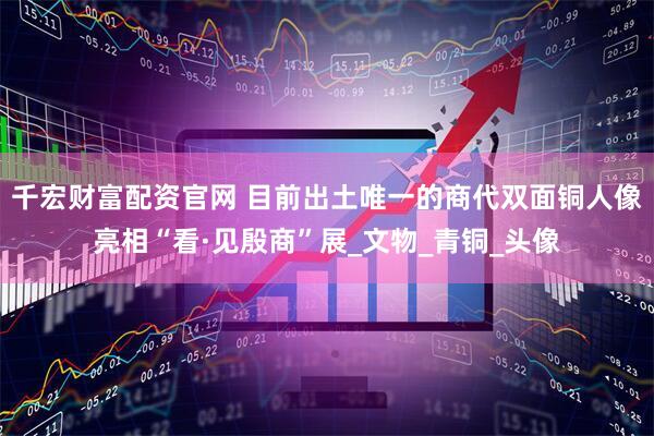 千宏财富配资官网 目前出土唯一的商代双面铜人像亮相“看·见殷商”展_文物_青铜_头像