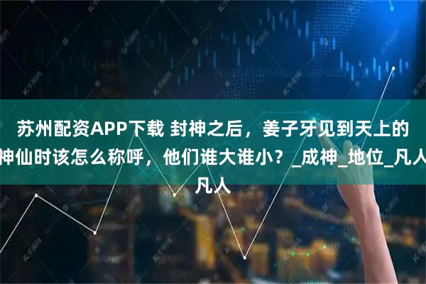 苏州配资APP下载 封神之后，姜子牙见到天上的神仙时该怎么称呼，他们谁大谁小？_成神_地位_凡人
