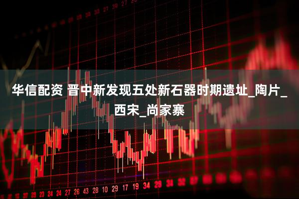 华信配资 晋中新发现五处新石器时期遗址_陶片_西宋_尚家寨