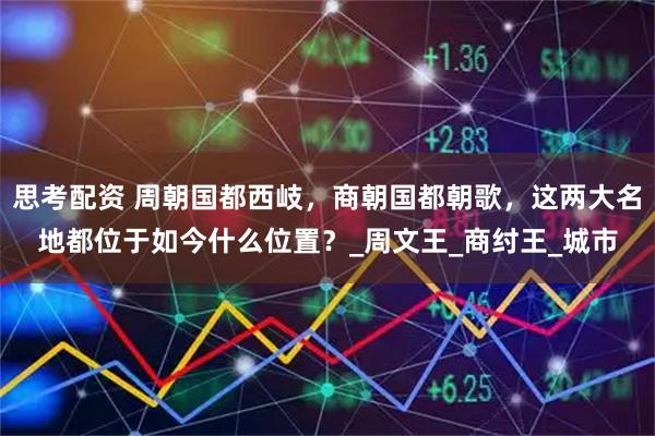 思考配资 周朝国都西岐，商朝国都朝歌，这两大名地都位于如今什么位置？_周文王_商纣王_城市