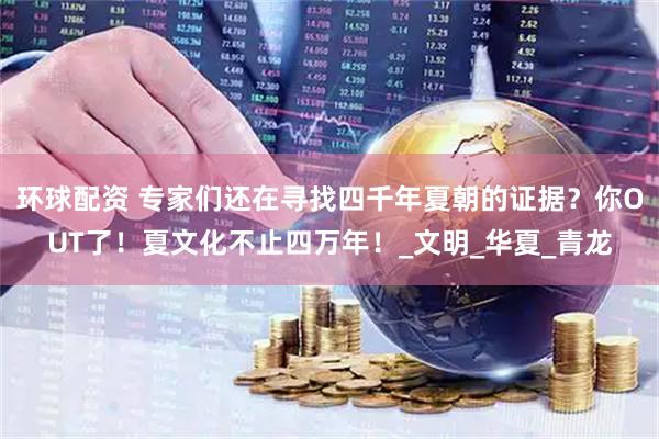环球配资 专家们还在寻找四千年夏朝的证据？你OUT了！夏文化不止四万年！_文明_华夏_青龙