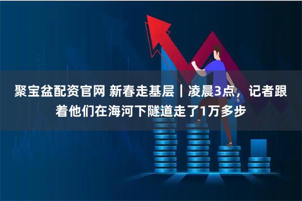 聚宝盆配资官网 新春走基层｜凌晨3点，记者跟着他们在海河下隧道走了1万多步