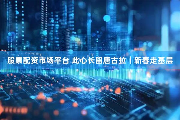 股票配资市场平台 此心长留唐古拉｜新春走基层