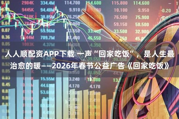 人人顺配资APP下载 一声“回家吃饭”，是人生最治愈的暖——2026年春节公益广告《回家吃饭》