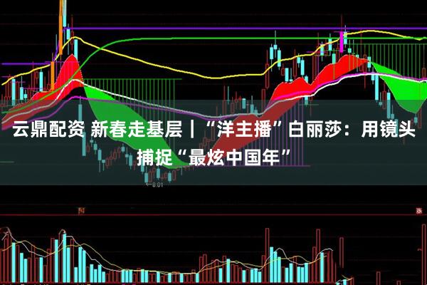 云鼎配资 新春走基层｜“洋主播”白丽莎：用镜头捕捉“最炫中国年”