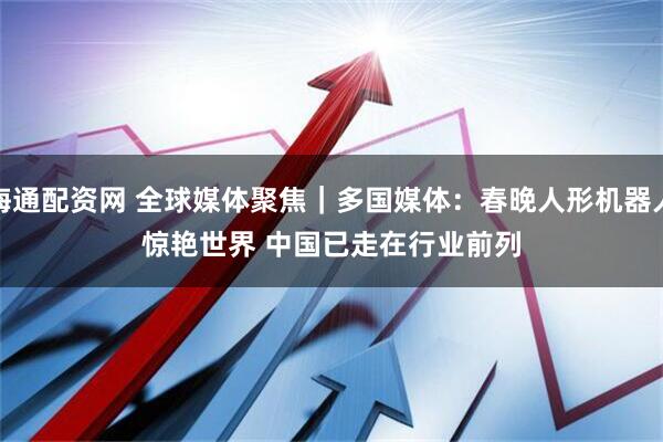 海通配资网 全球媒体聚焦｜多国媒体：春晚人形机器人惊艳世界 中国已走在行业前列