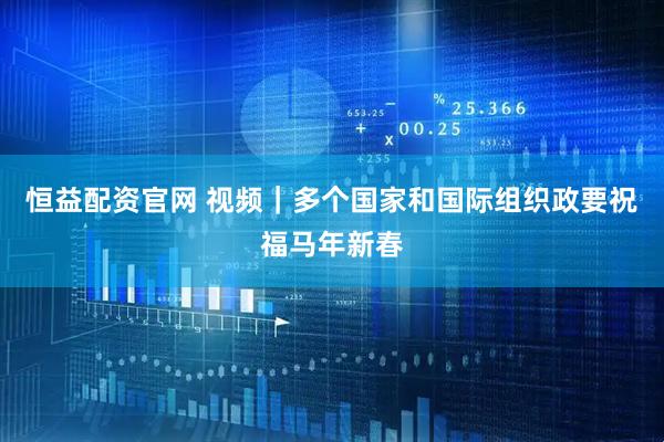 恒益配资官网 视频｜多个国家和国际组织政要祝福马年新春