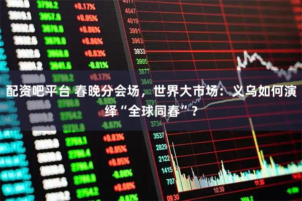 配资吧平台 春晚分会场，世界大市场：义乌如何演绎“全球同春”？