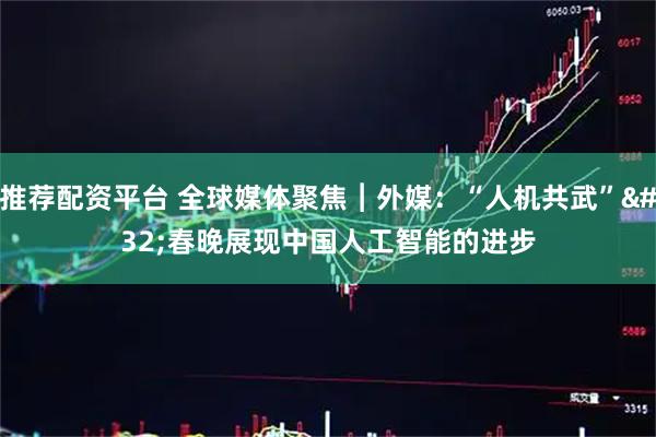 推荐配资平台 全球媒体聚焦︱外媒：“人机共武” 春晚展现中国人工智能的进步