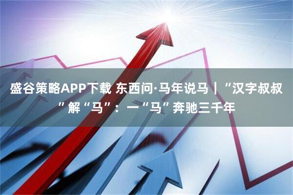 盛谷策略APP下载 东西问·马年说马｜“汉字叔叔”解“马”：一“马”奔驰三千年