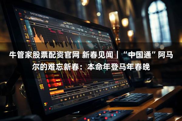 牛管家股票配资官网 新春见闻｜“中国通”阿马尔的难忘新春：本命年登马年春晚