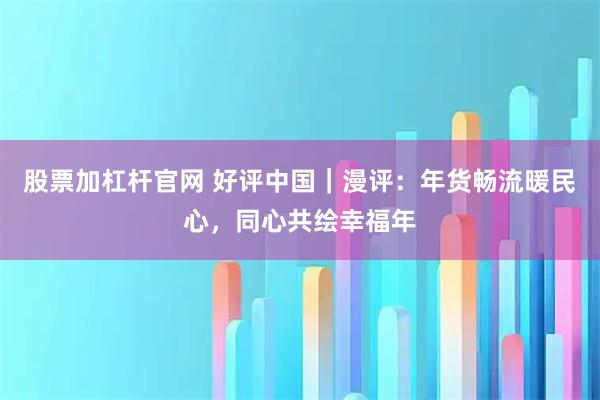 股票加杠杆官网 好评中国｜漫评：年货畅流暖民心，同心共绘幸福年