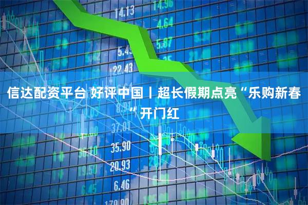 信达配资平台 好评中国丨超长假期点亮“乐购新春”开门红