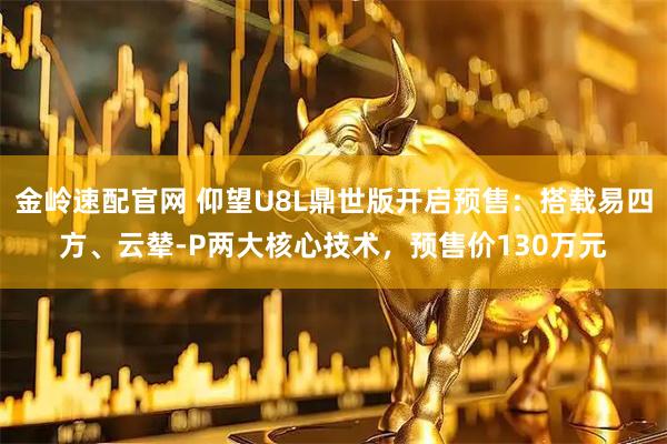 金岭速配官网 仰望U8L鼎世版开启预售：搭载易四方、云辇-P两大核心技术，预售价130万元