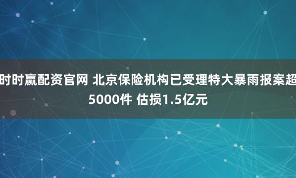 时时赢配资官网 北京保险机构已受理特大暴雨报案超5000件 估损1.5亿元