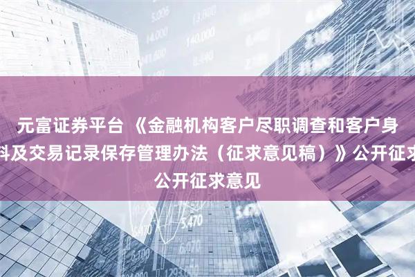 元富证券平台 《金融机构客户尽职调查和客户身份资料及交易记录保存管理办法（征求意见稿）》公开征求意见