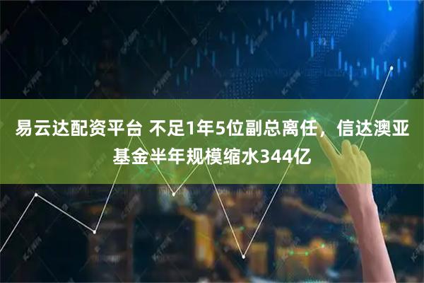 易云达配资平台 不足1年5位副总离任，信达澳亚基金半年规模缩水344亿